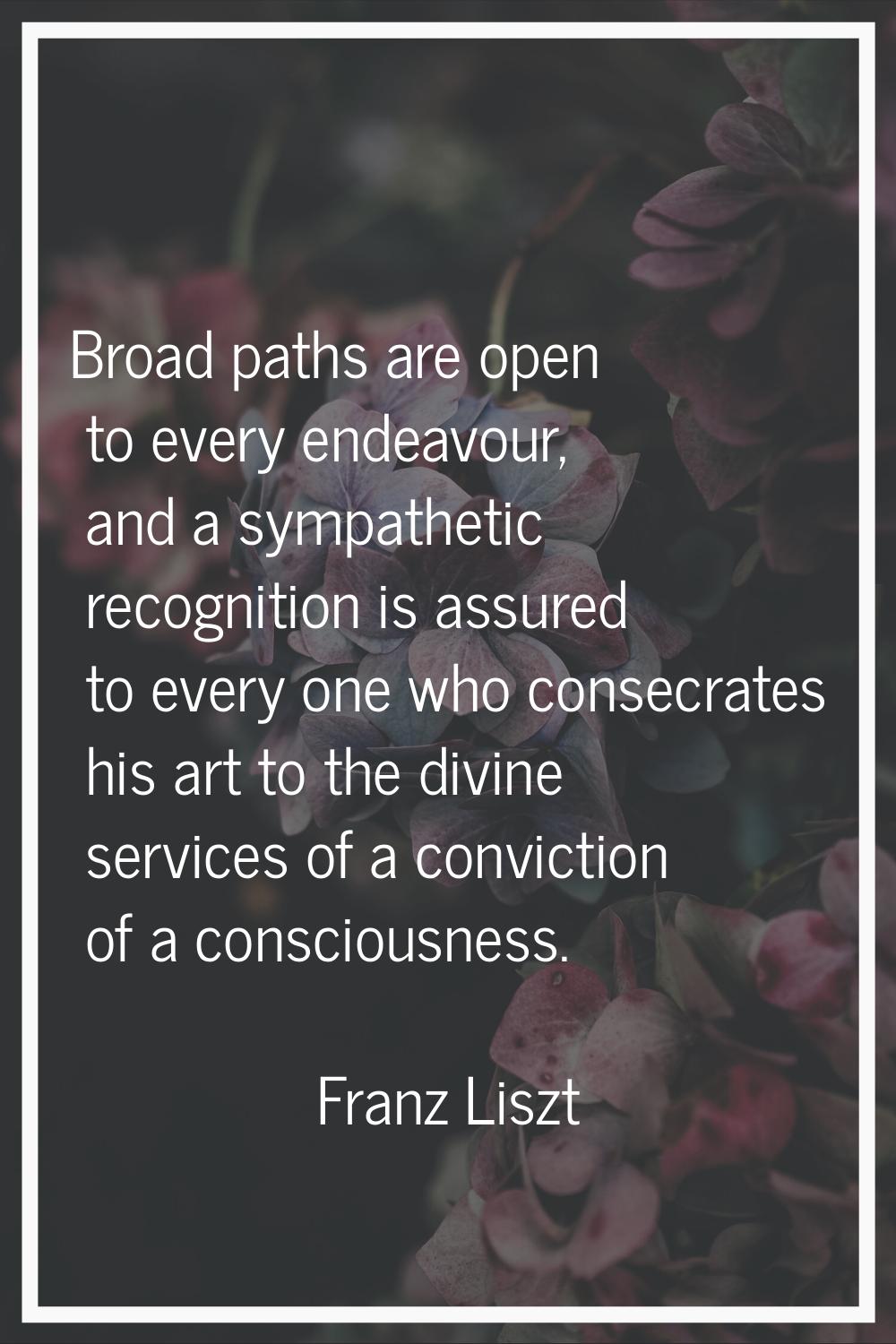 Broad paths are open to every endeavour, and a sympathetic recognition is assured to every one who 