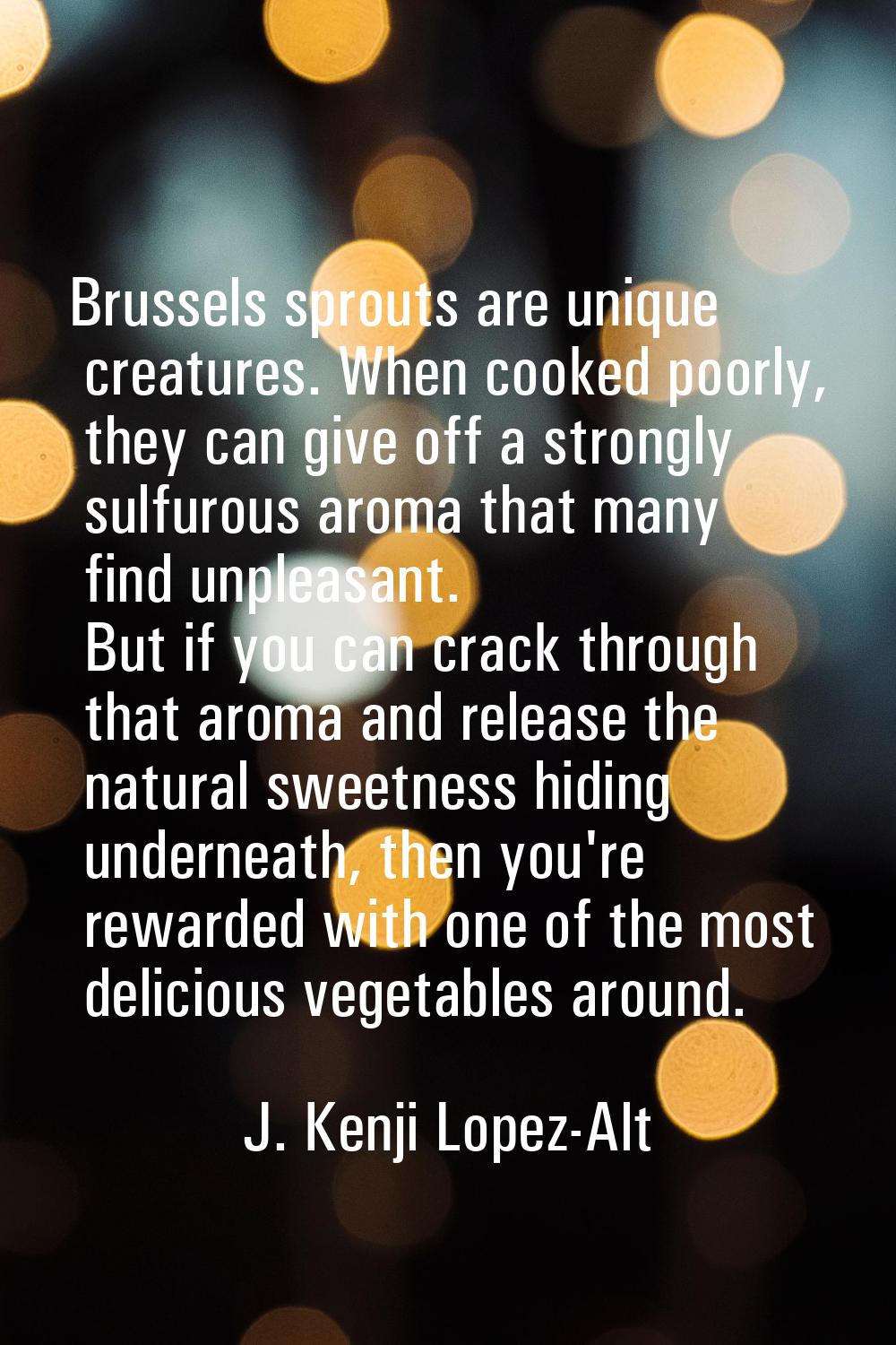 Brussels sprouts are unique creatures. When cooked poorly, they can give off a strongly sulfurous a