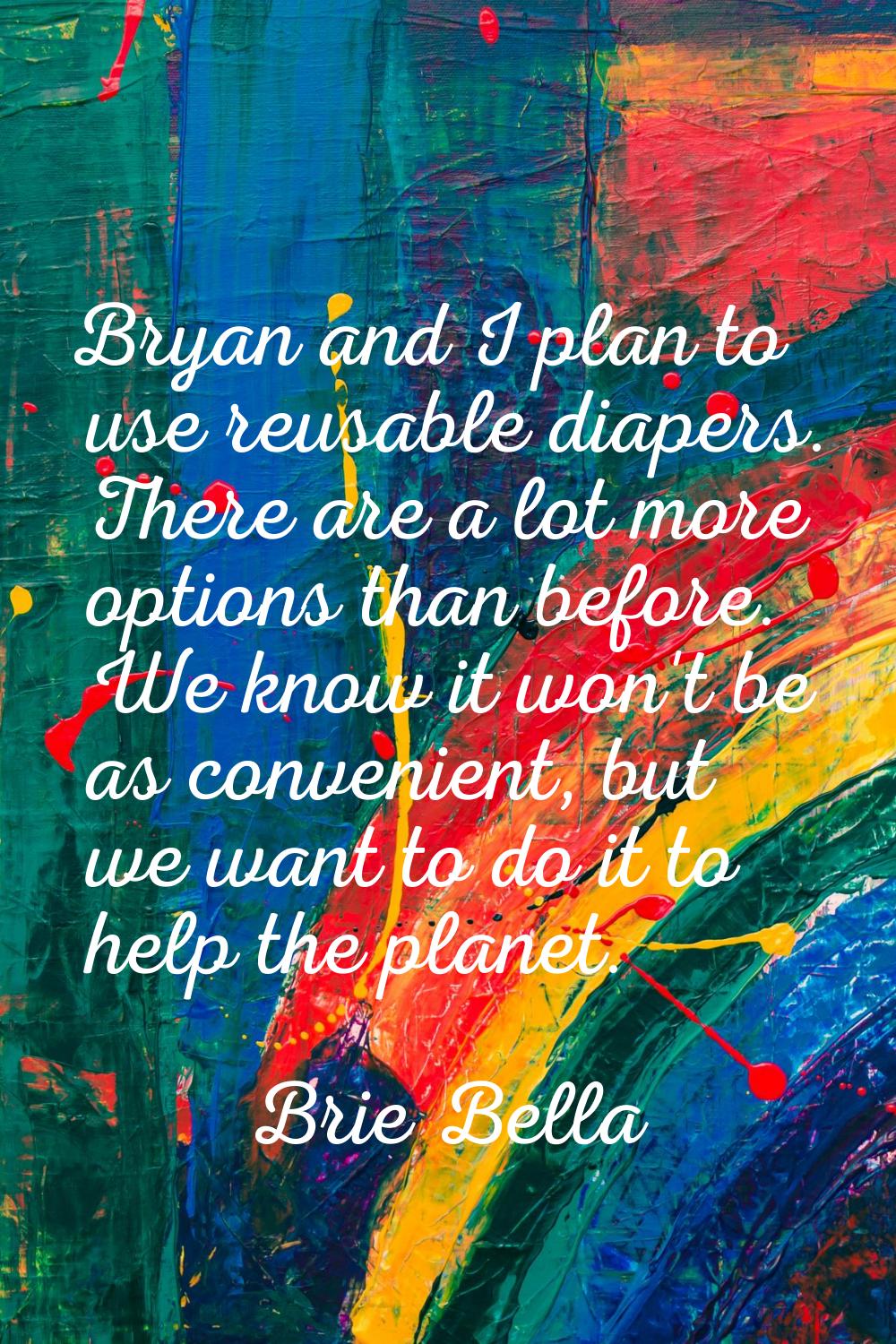 Bryan and I plan to use reusable diapers. There are a lot more options than before. We know it won'