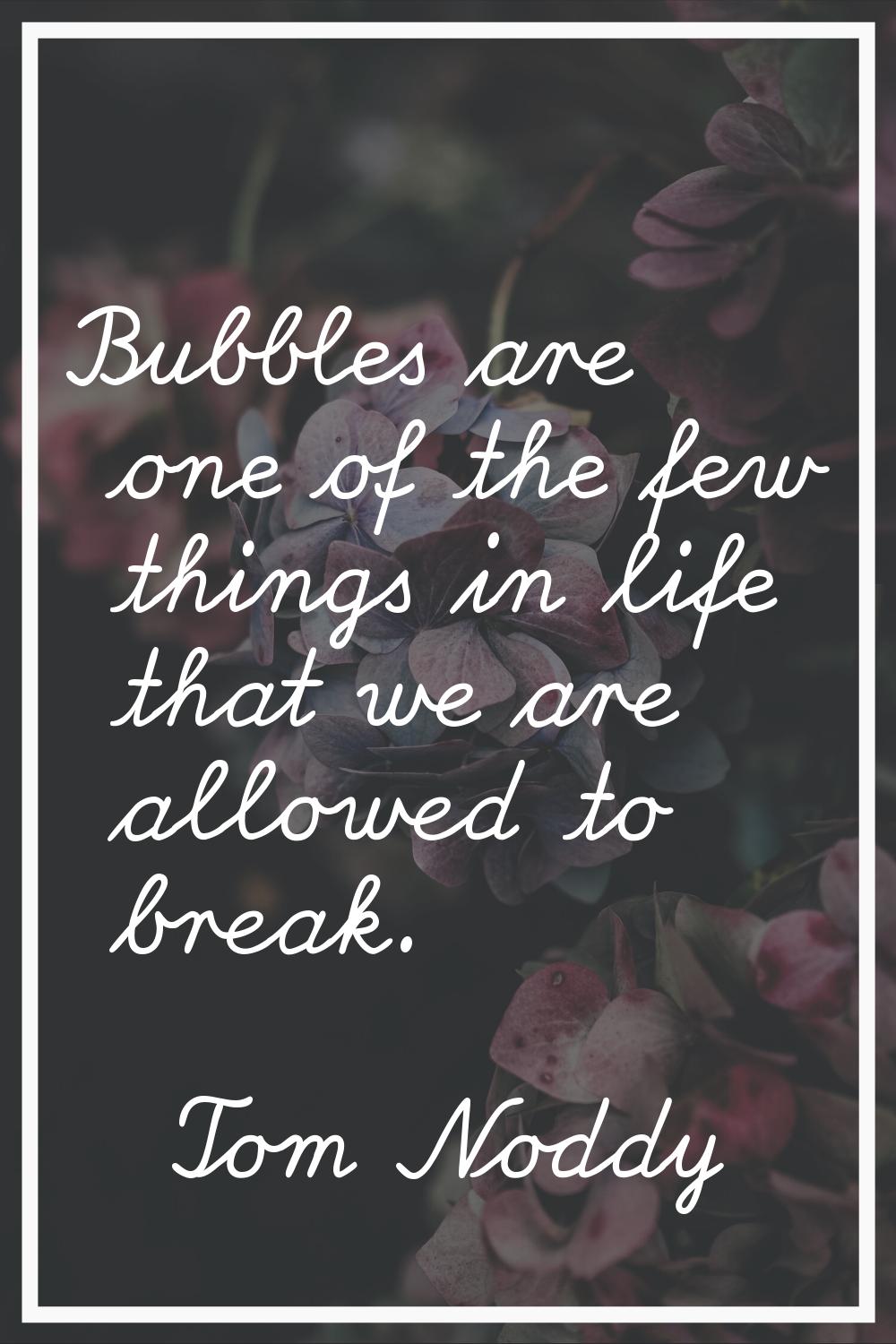 Bubbles are one of the few things in life that we are allowed to break.
