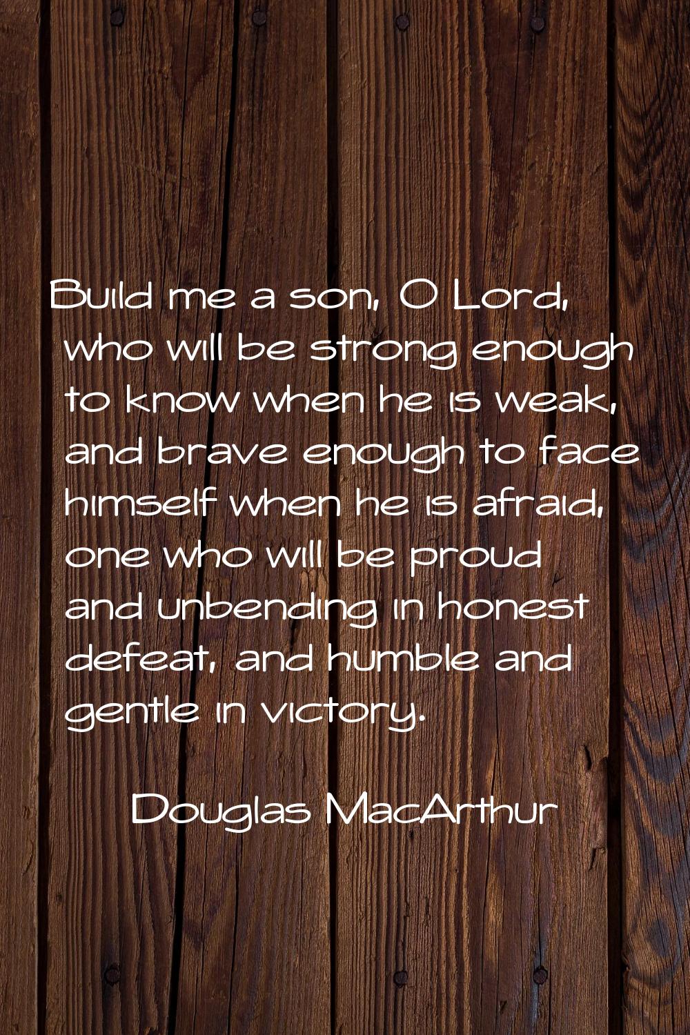 Build me a son, O Lord, who will be strong enough to know when he is weak, and brave enough to face