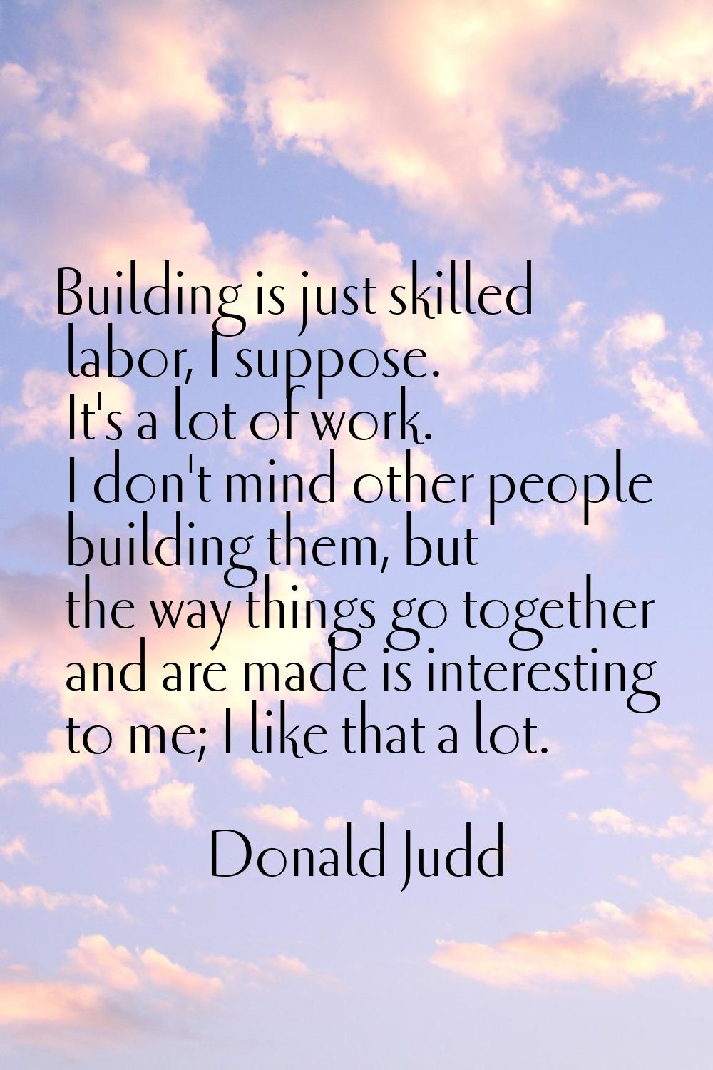 Building is just skilled labor, I suppose. It's a lot of work. I don't mind other people building t