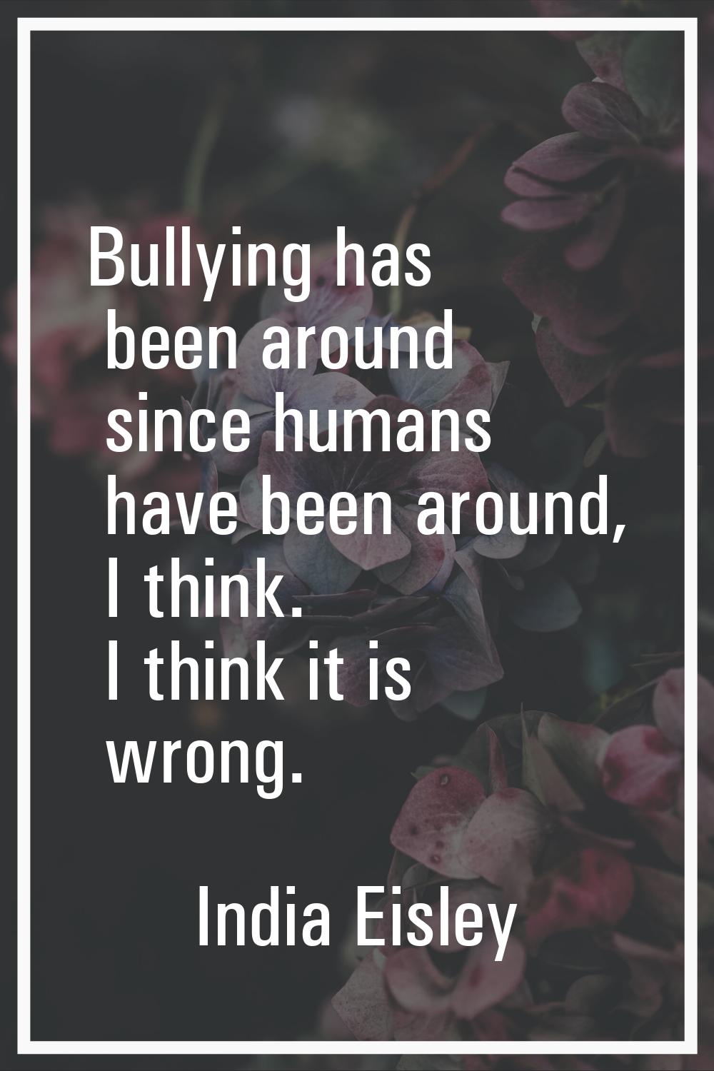 Bullying has been around since humans have been around, I think. I think it is wrong.