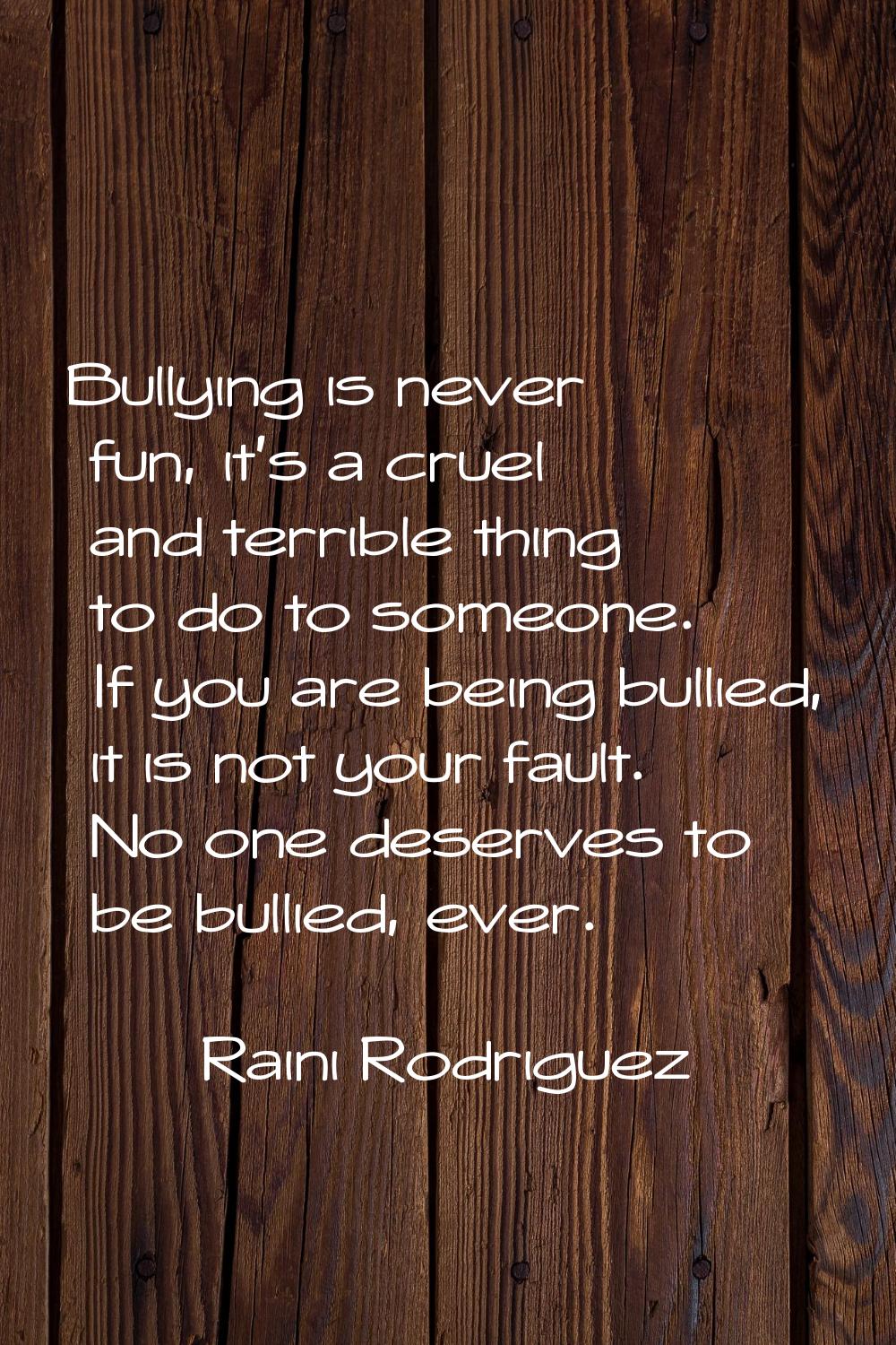 Bullying is never fun, it's a cruel and terrible thing to do to someone. If you are being bullied, 