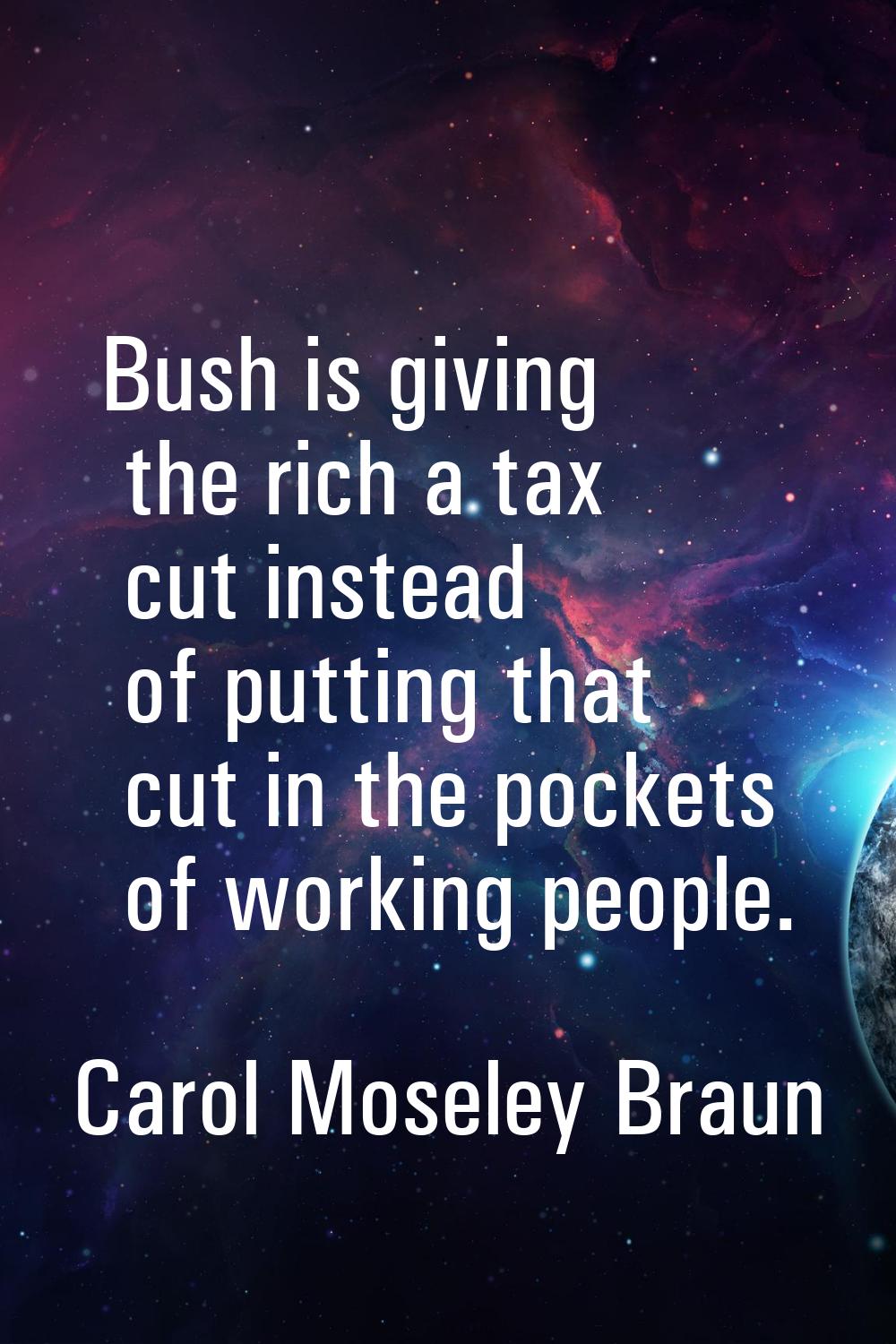 Bush is giving the rich a tax cut instead of putting that cut in the pockets of working people.