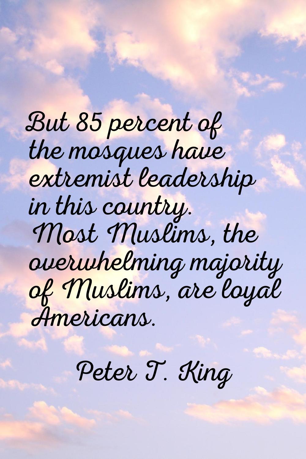 But 85 percent of the mosques have extremist leadership in this country. Most Muslims, the overwhel