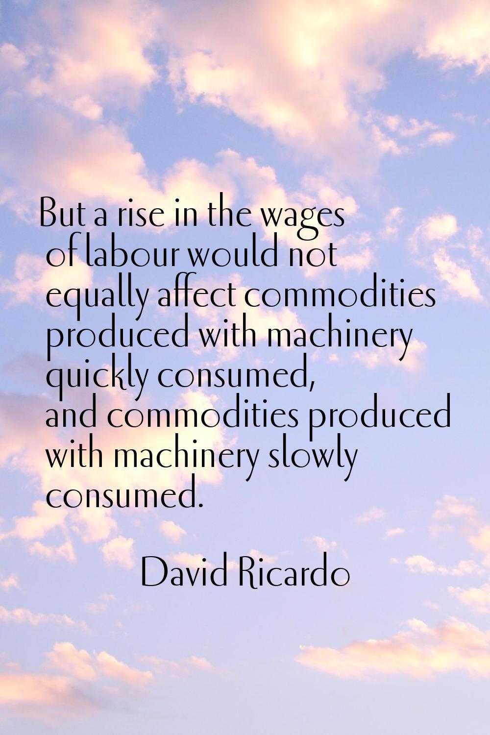 But a rise in the wages of labour would not equally affect commodities produced with machinery quic