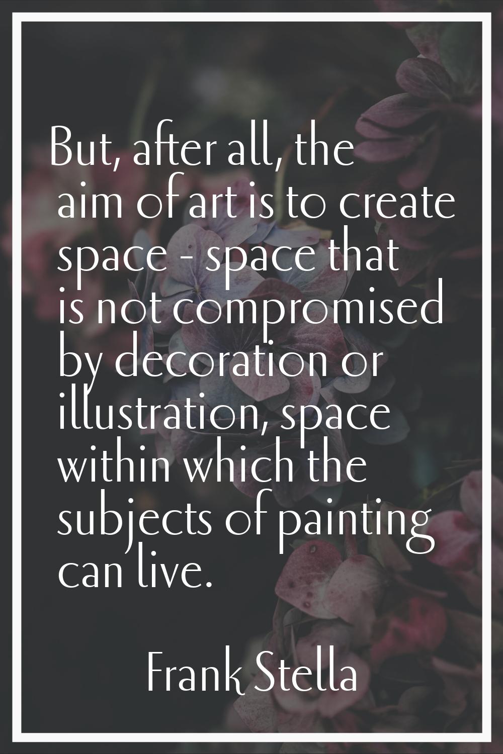 But, after all, the aim of art is to create space - space that is not compromised by decoration or 