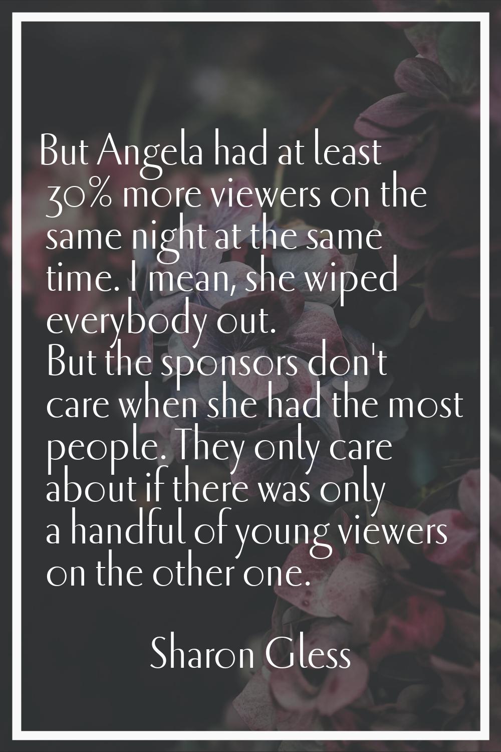 But Angela had at least 30% more viewers on the same night at the same time. I mean, she wiped ever