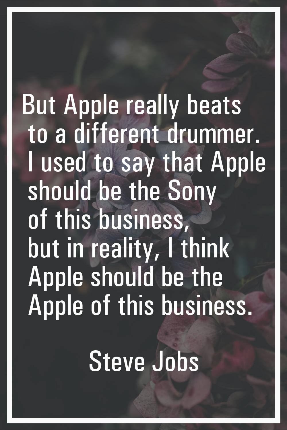 But Apple really beats to a different drummer. I used to say that Apple should be the Sony of this 