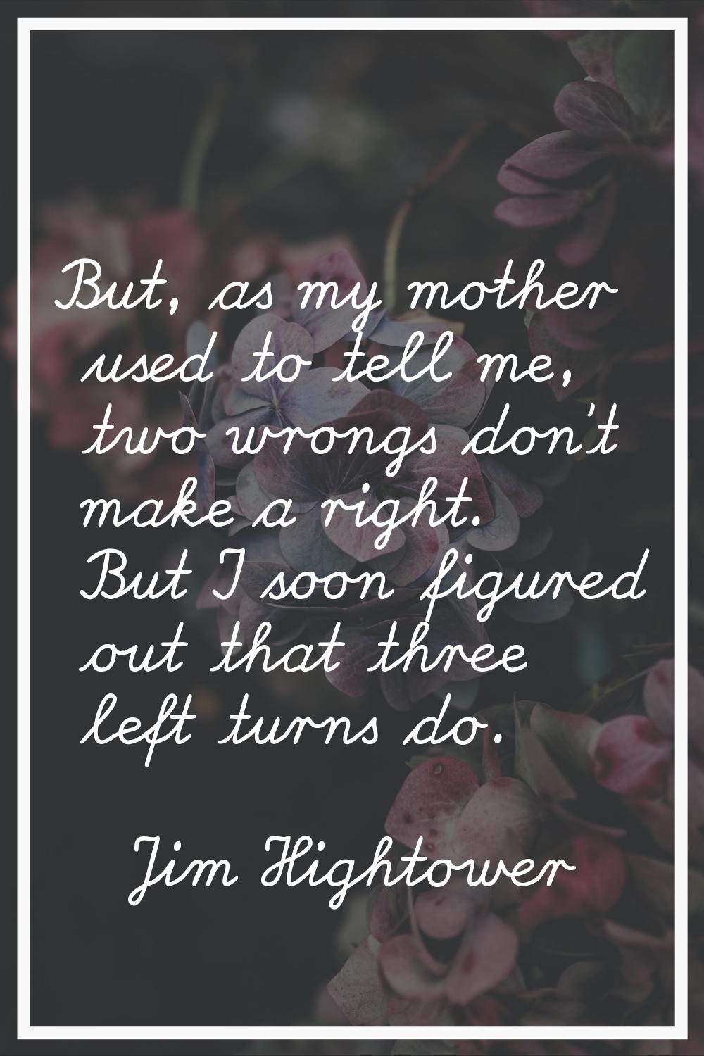 But, as my mother used to tell me, two wrongs don't make a right. But I soon figured out that three