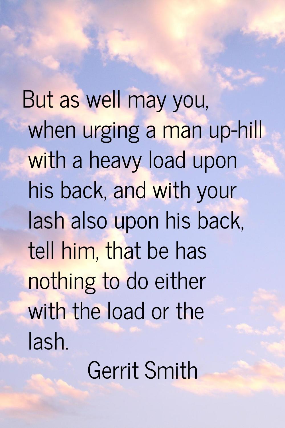 But as well may you, when urging a man up-hill with a heavy load upon his back, and with your lash 