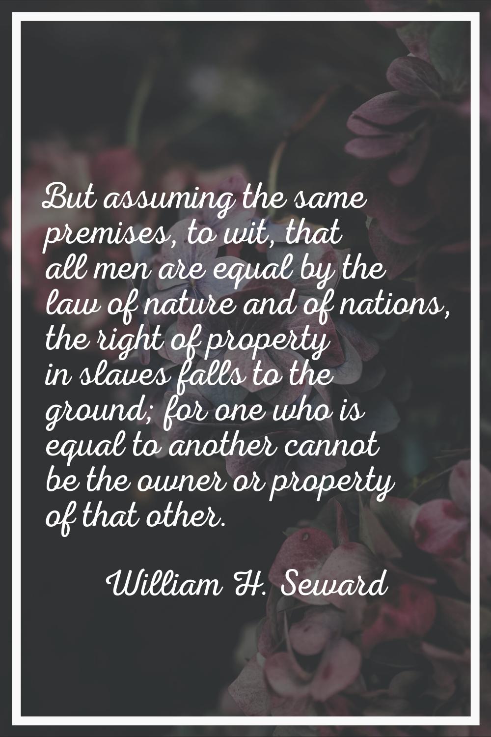 But assuming the same premises, to wit, that all men are equal by the law of nature and of nations,