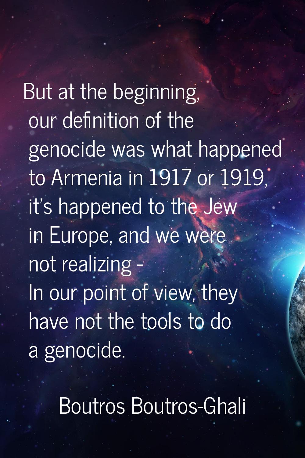 But at the beginning, our definition of the genocide was what happened to Armenia in 1917 or 1919, 