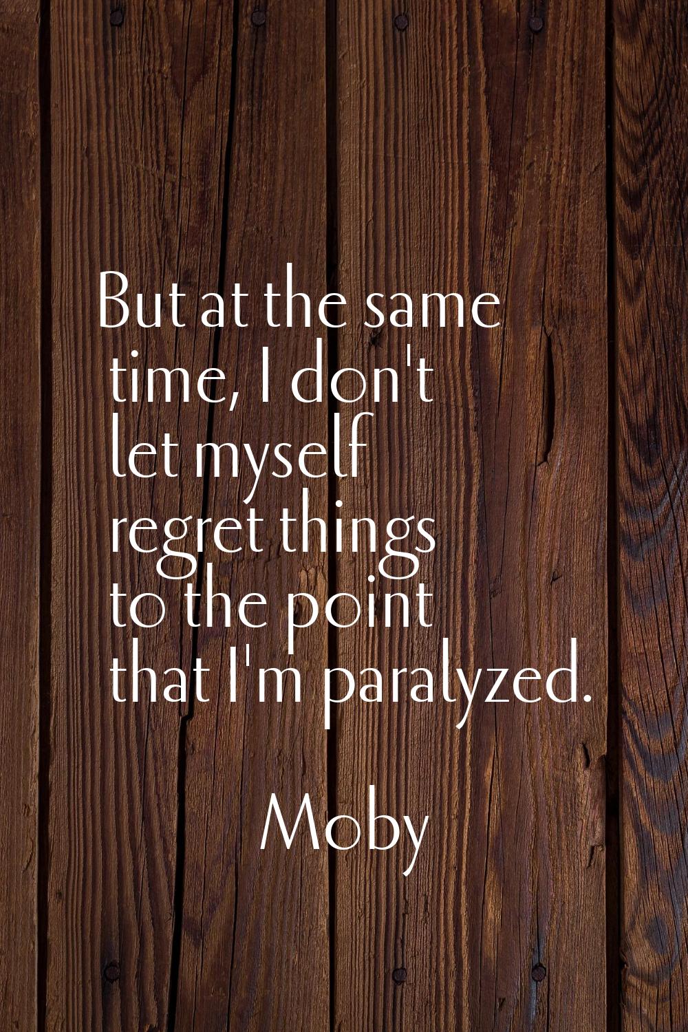 But at the same time, I don't let myself regret things to the point that I'm paralyzed.
