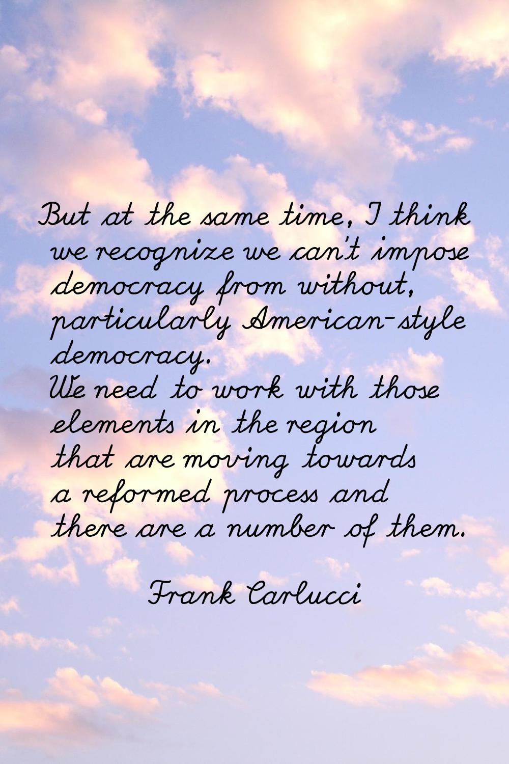 But at the same time, I think we recognize we can't impose democracy from without, particularly Ame