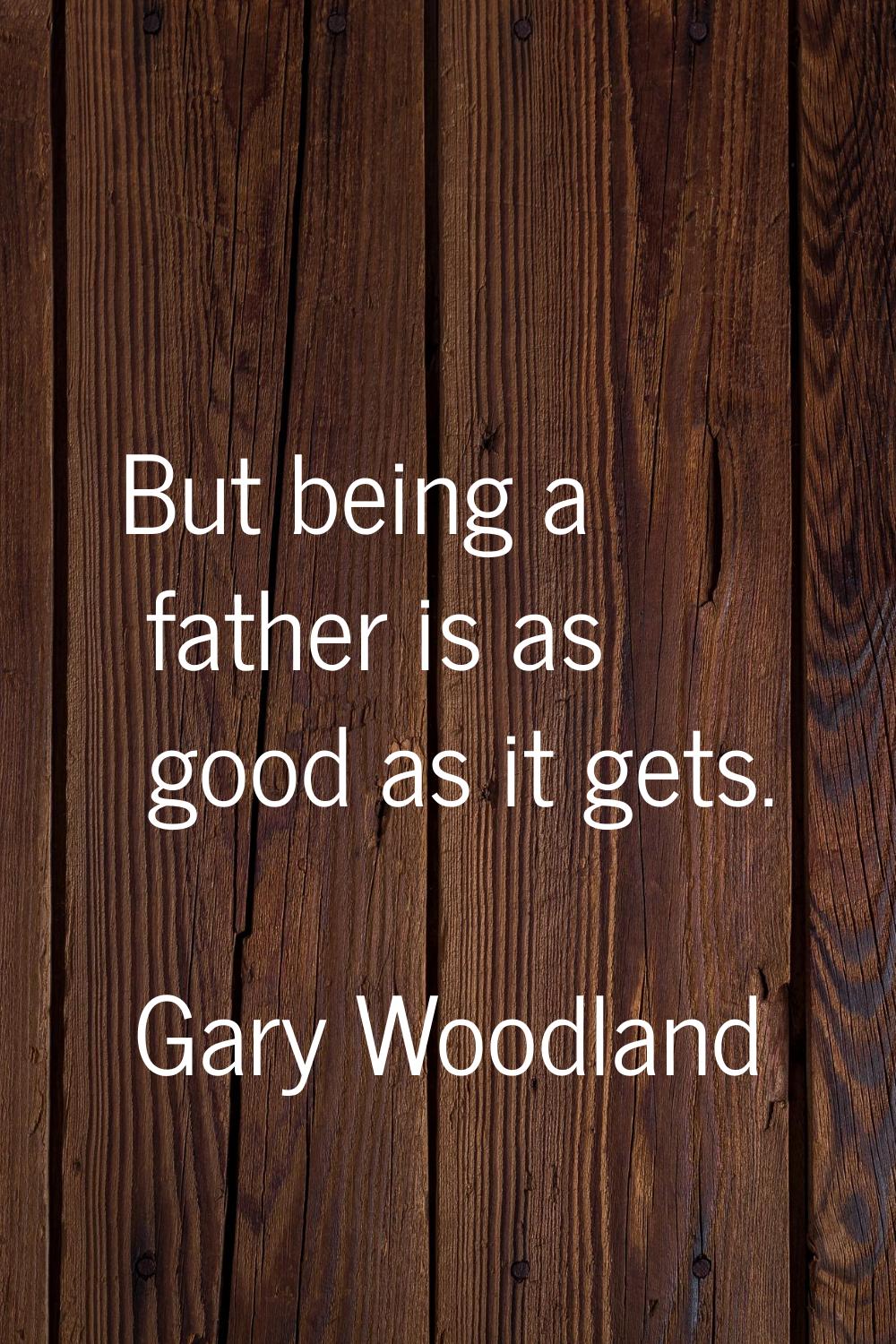 But being a father is as good as it gets.