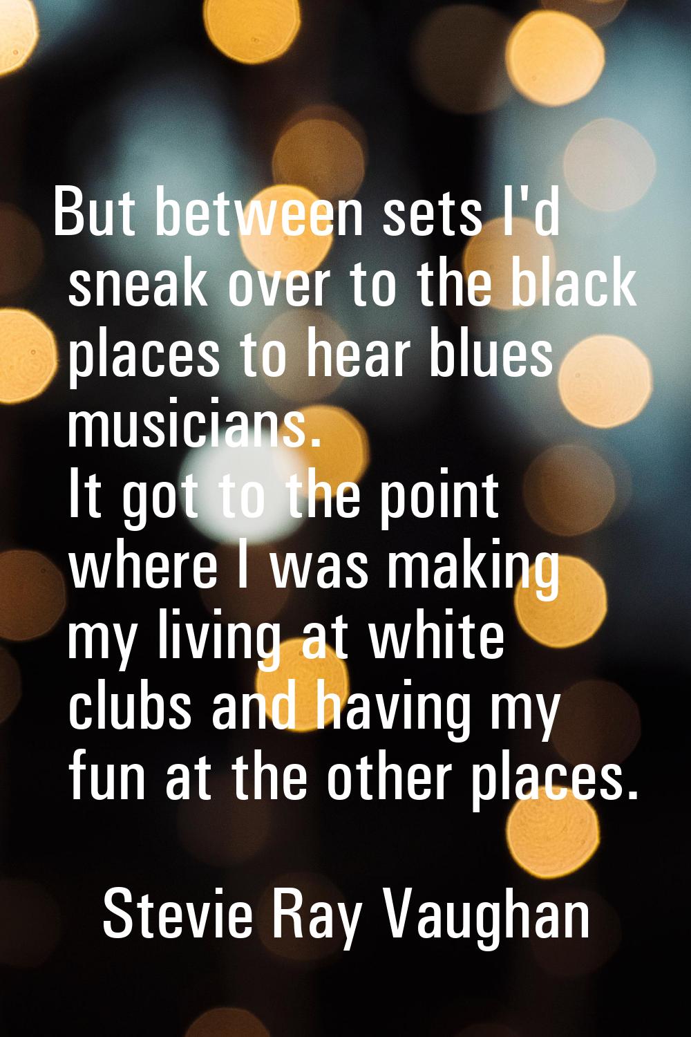 But between sets I'd sneak over to the black places to hear blues musicians. It got to the point wh