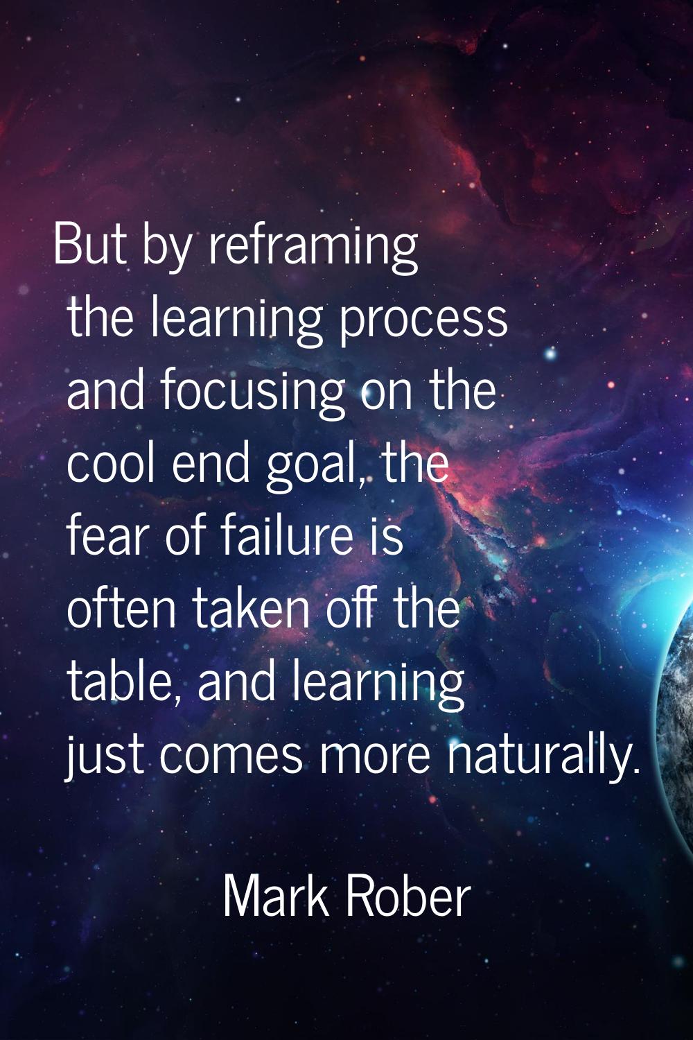 But by reframing the learning process and focusing on the cool end goal, the fear of failure is oft