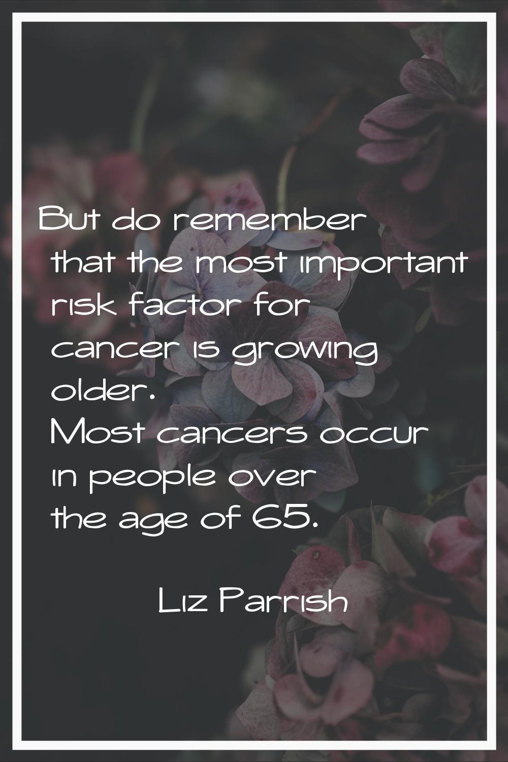 But do remember that the most important risk factor for cancer is growing older. Most cancers occur