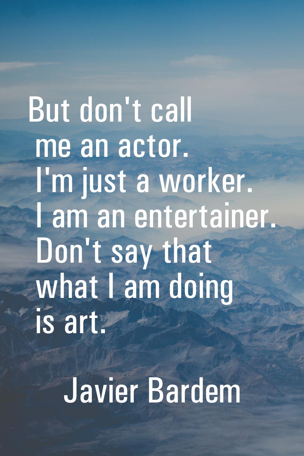 But don't call me an actor. I'm just a worker. I am an entertainer. Don't say that what I am doing 