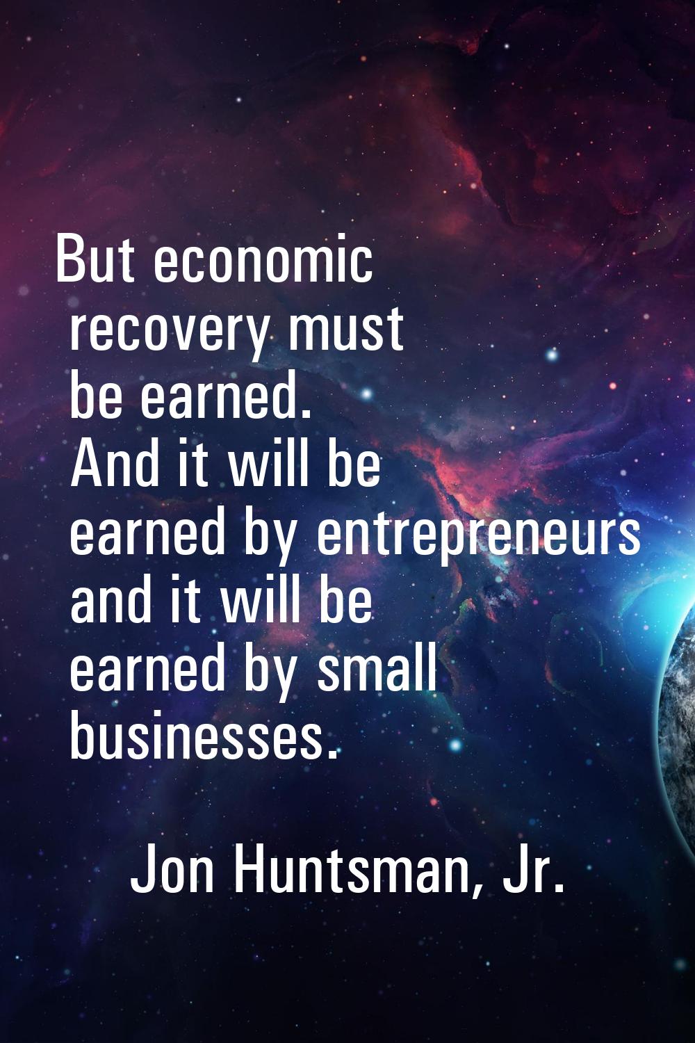 But economic recovery must be earned. And it will be earned by entrepreneurs and it will be earned 