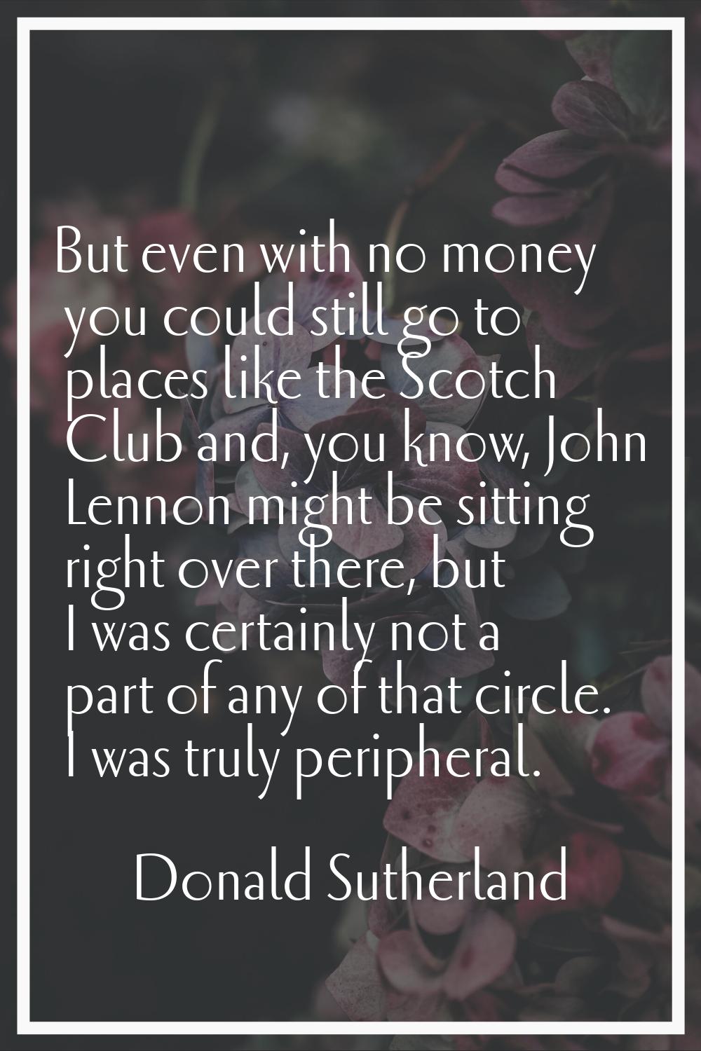 But even with no money you could still go to places like the Scotch Club and, you know, John Lennon