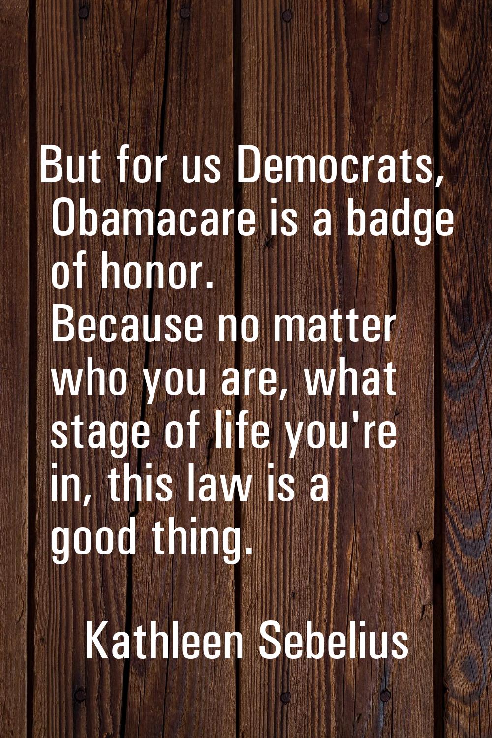 But for us Democrats, Obamacare is a badge of honor. Because no matter who you are, what stage of l
