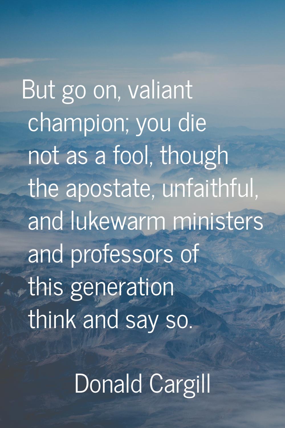 But go on, valiant champion; you die not as a fool, though the apostate, unfaithful, and lukewarm m