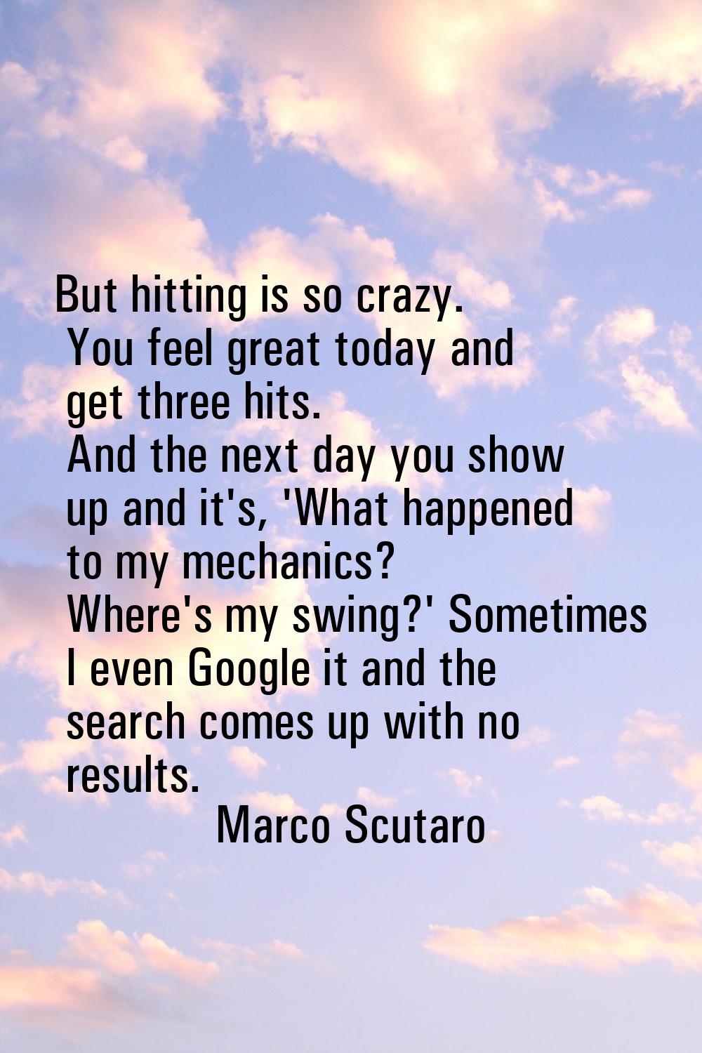 But hitting is so crazy. You feel great today and get three hits. And the next day you show up and 