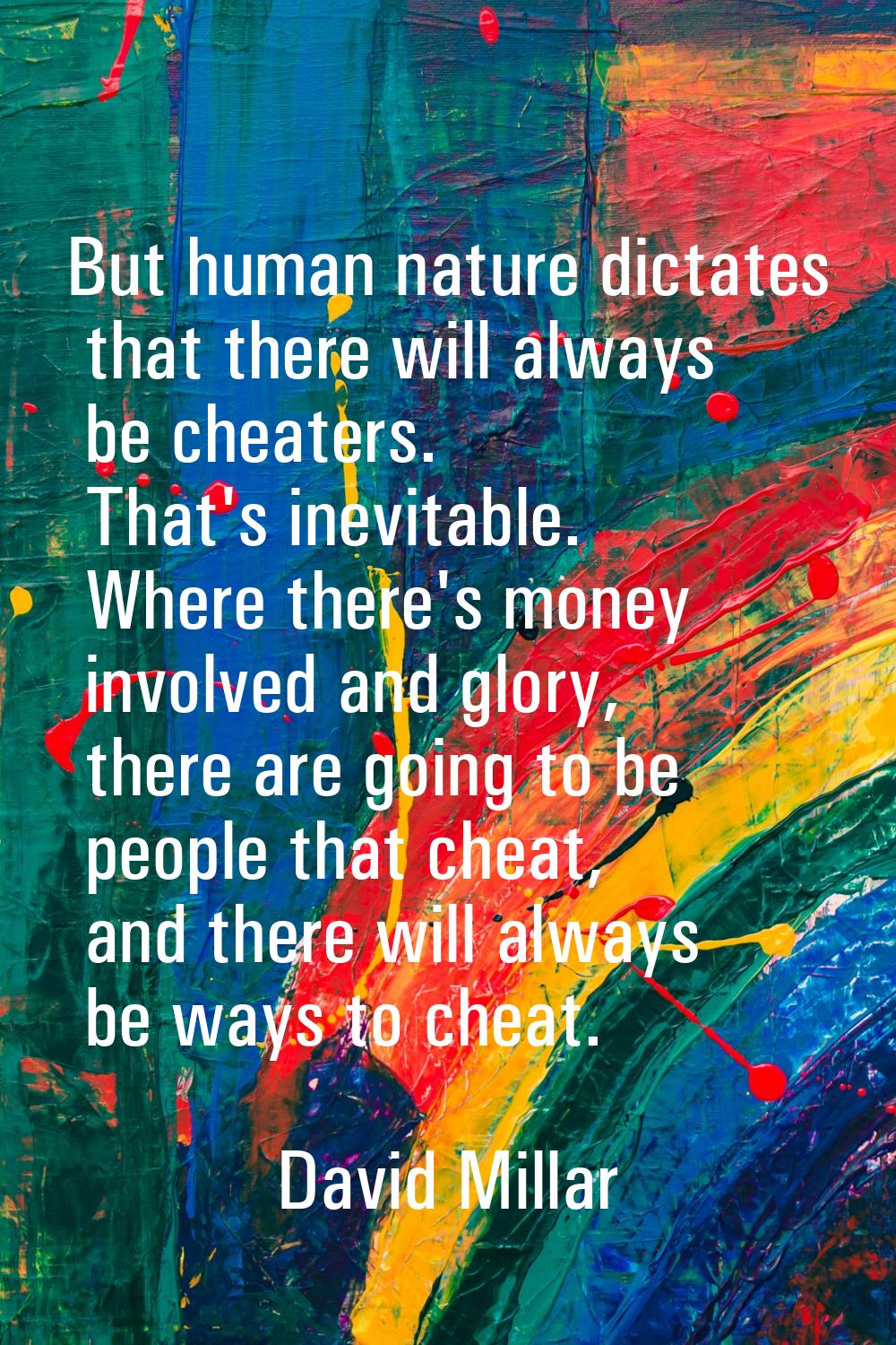 But human nature dictates that there will always be cheaters. That's inevitable. Where there's mone