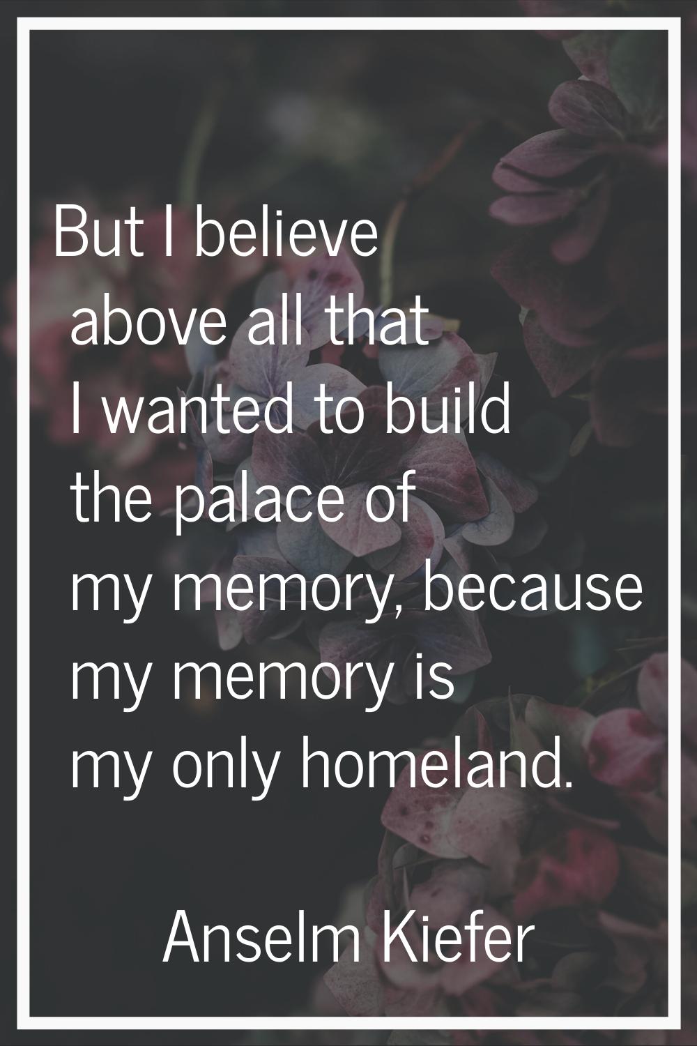 But I believe above all that I wanted to build the palace of my memory, because my memory is my onl
