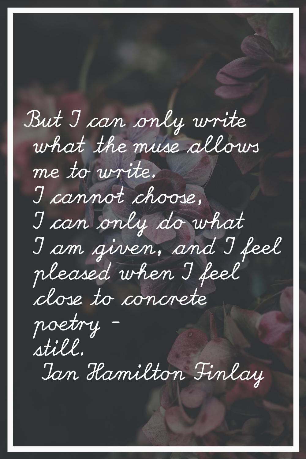 But I can only write what the muse allows me to write. I cannot choose, I can only do what I am giv