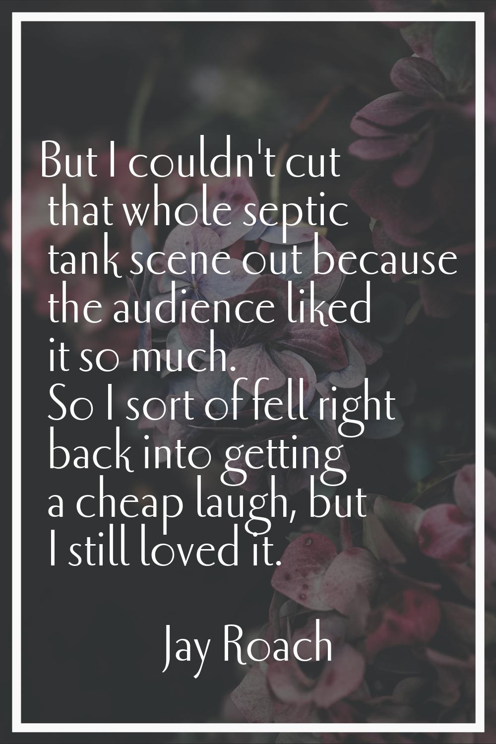 But I couldn't cut that whole septic tank scene out because the audience liked it so much. So I sor