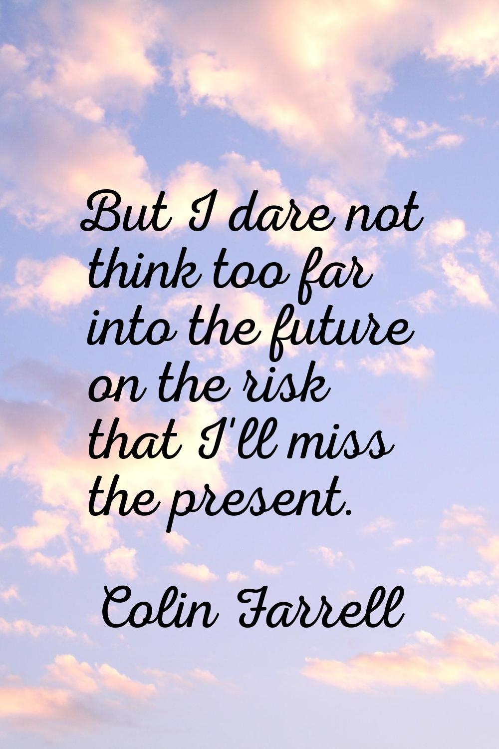 But I dare not think too far into the future on the risk that I'll miss the present.