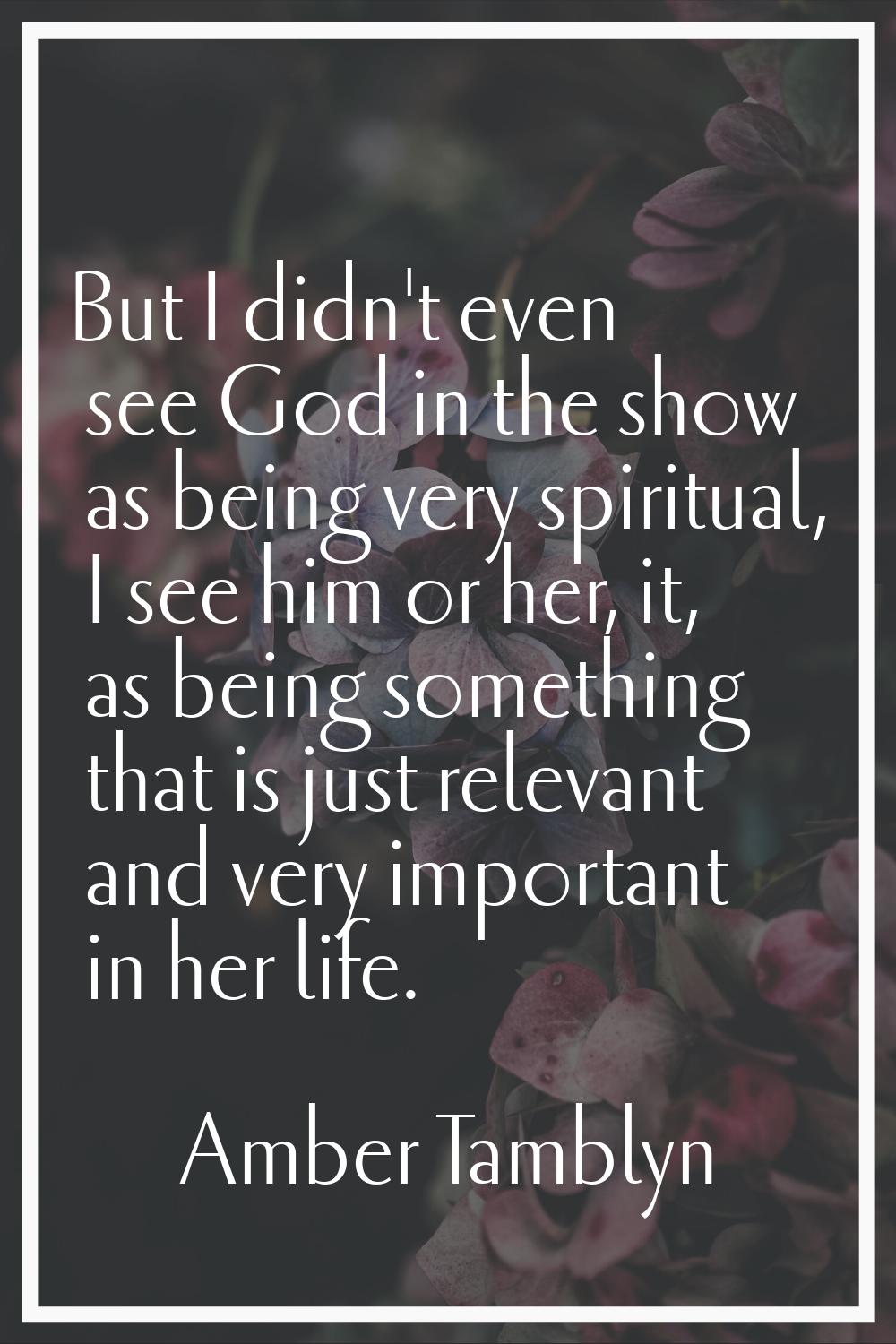 But I didn't even see God in the show as being very spiritual, I see him or her, it, as being somet