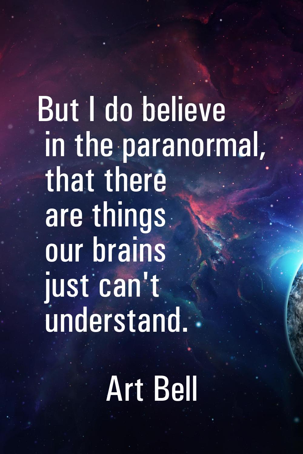 But I do believe in the paranormal, that there are things our brains just can't understand.