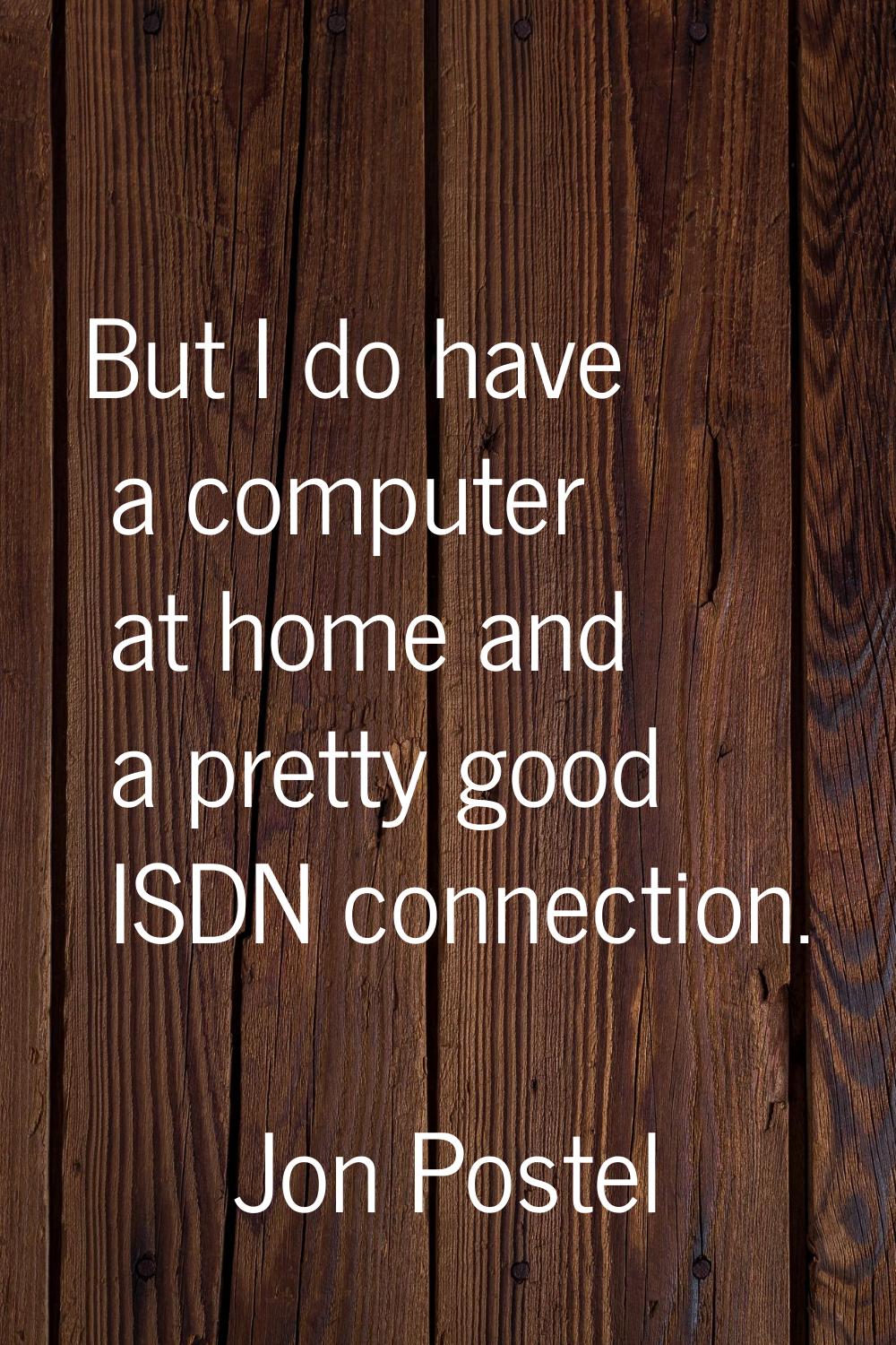 But I do have a computer at home and a pretty good ISDN connection.