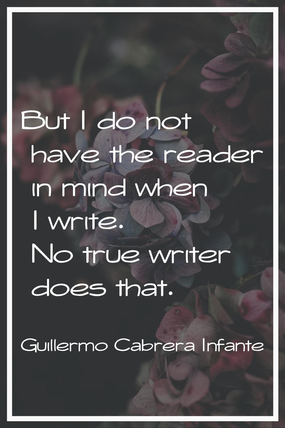 But I do not have the reader in mind when I write. No true writer does that.