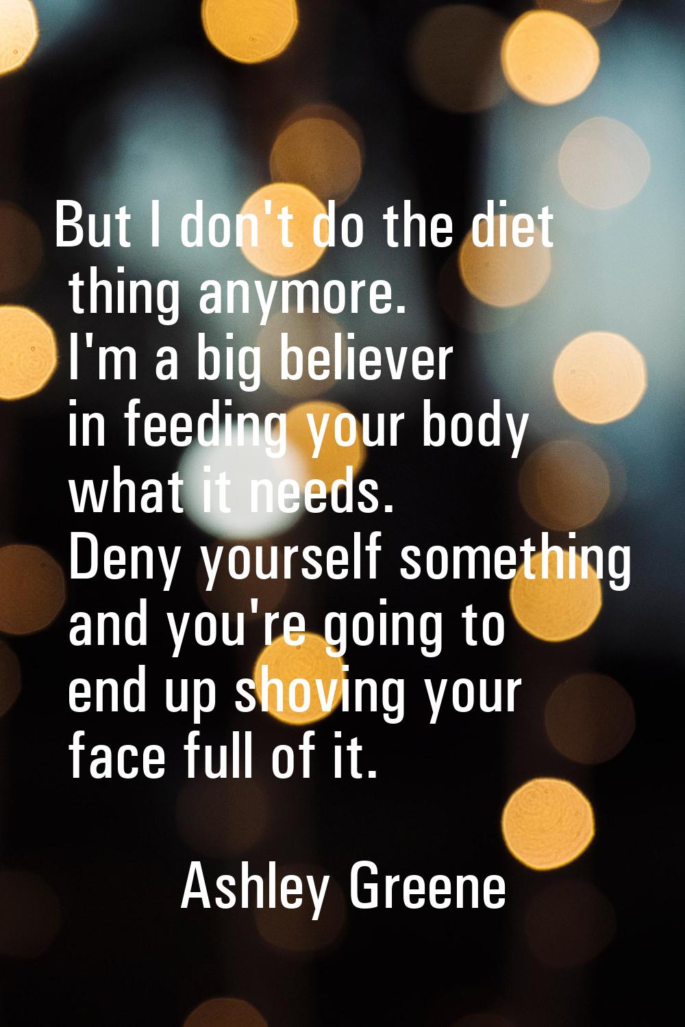 But I don't do the diet thing anymore. I'm a big believer in feeding your body what it needs. Deny 