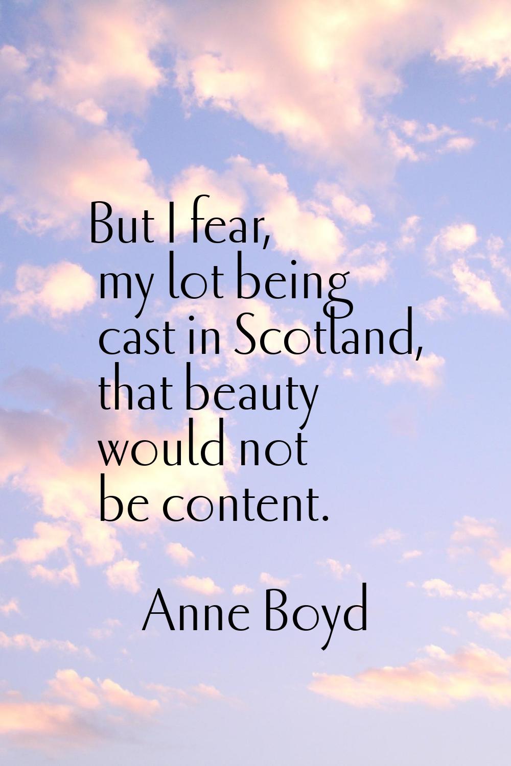 But I fear, my lot being cast in Scotland, that beauty would not be content.