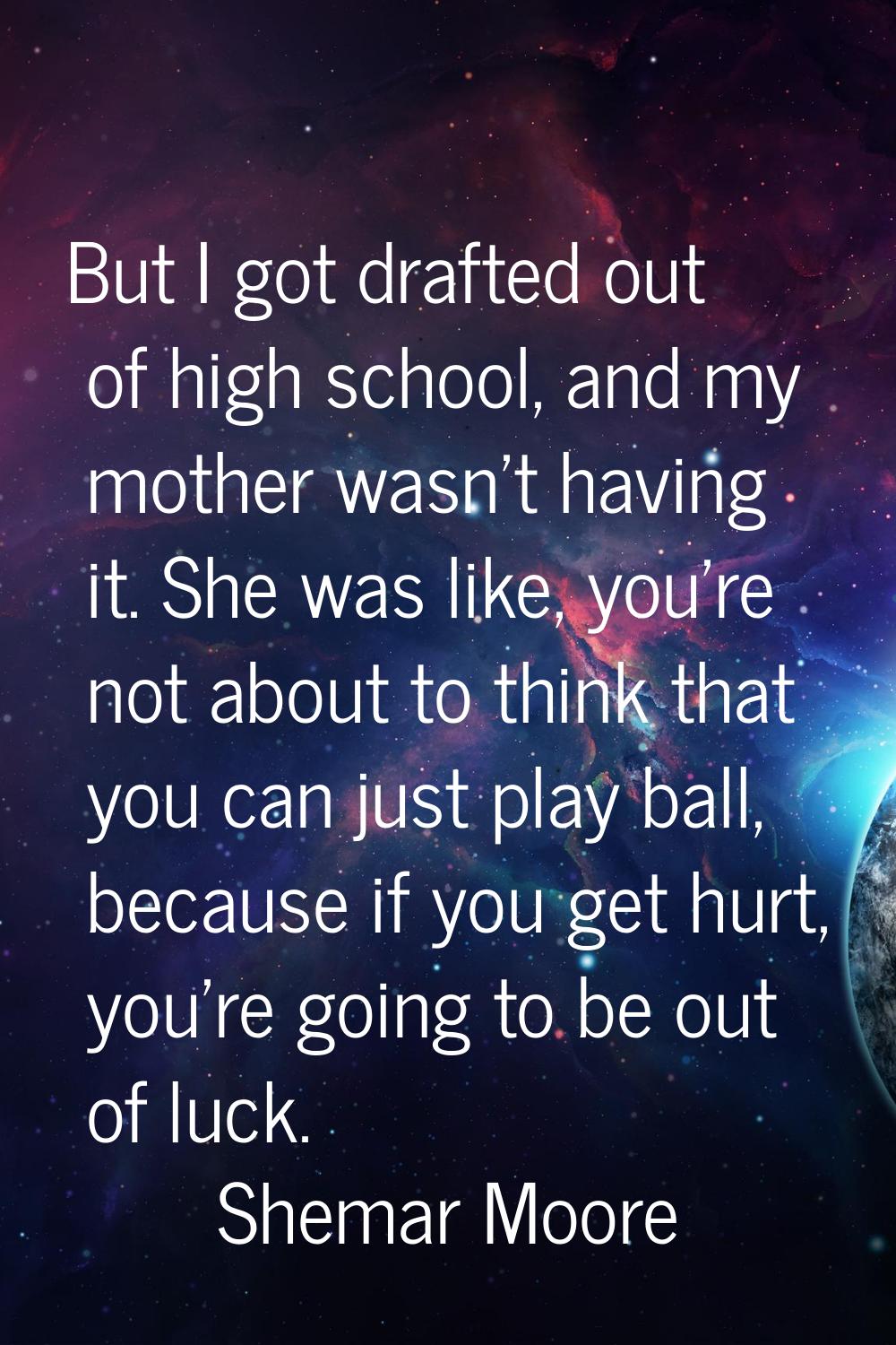 But I got drafted out of high school, and my mother wasn't having it. She was like, you're not abou