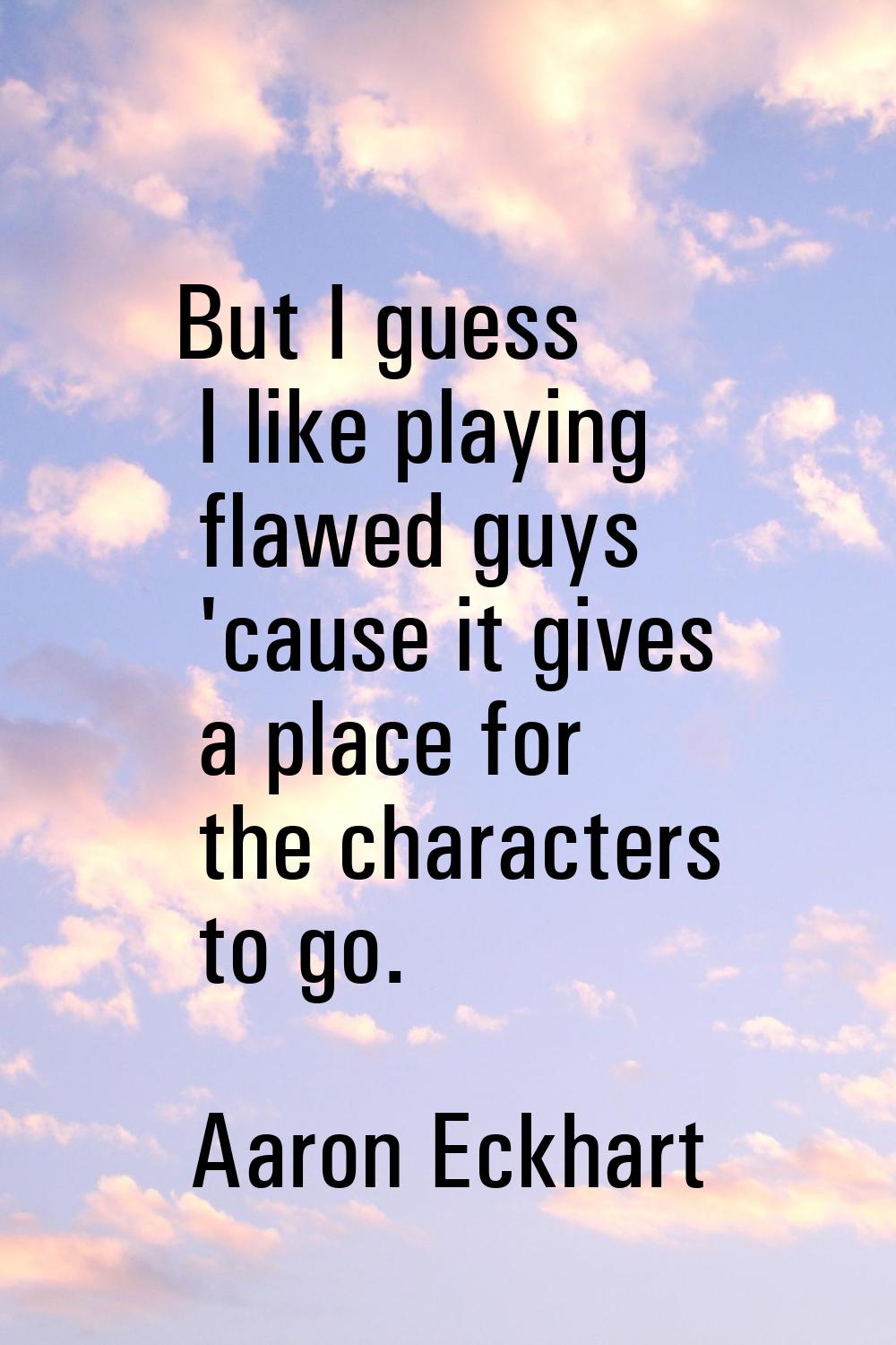 But I guess I like playing flawed guys 'cause it gives a place for the characters to go.