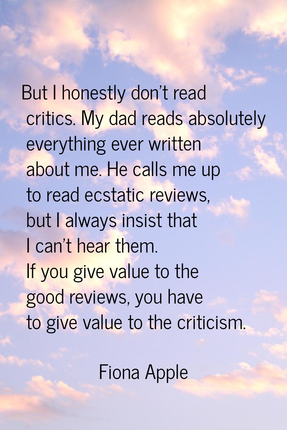 But I honestly don't read critics. My dad reads absolutely everything ever written about me. He cal