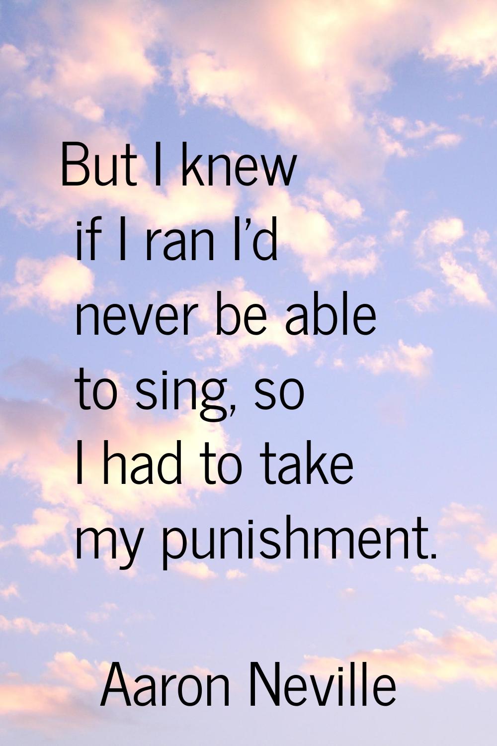 But I knew if I ran I'd never be able to sing, so I had to take my punishment.