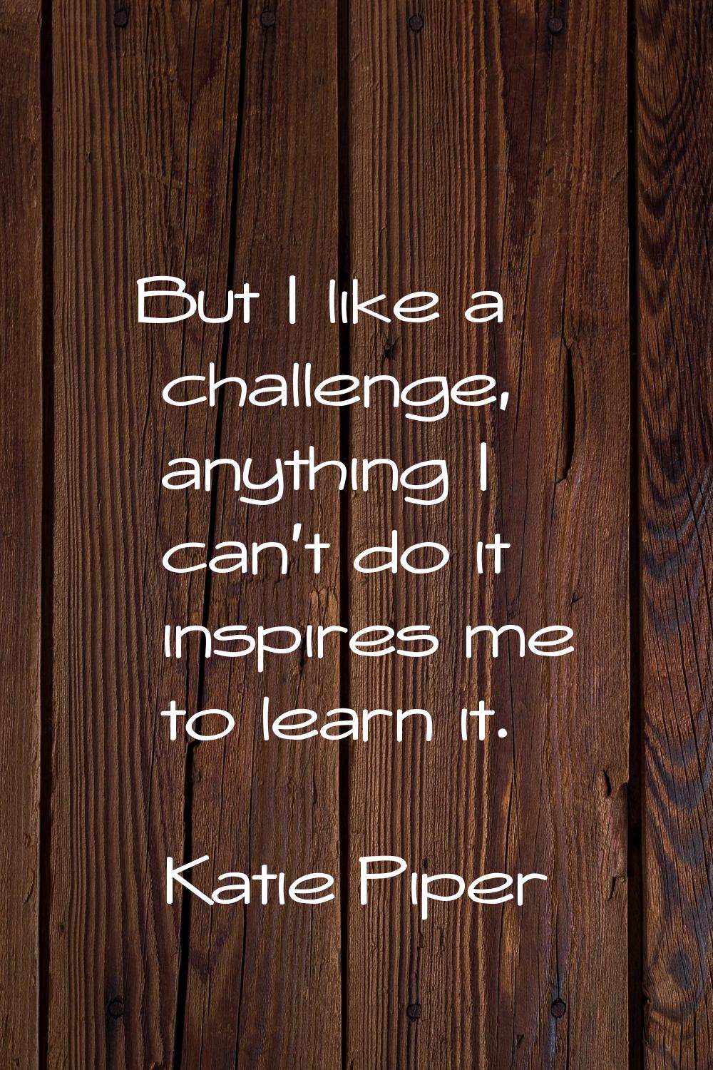 But I like a challenge, anything I can’t do it inspires me to learn it.