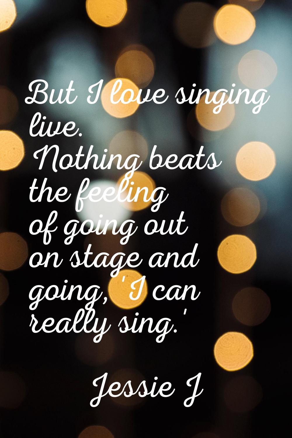 But I love singing live. Nothing beats the feeling of going out on stage and going, 'I can really s