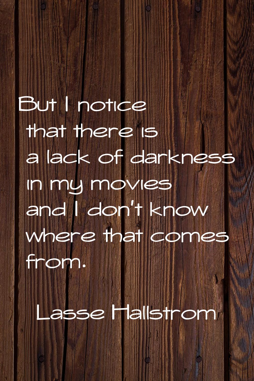 But I notice that there is a lack of darkness in my movies and I don't know where that comes from.