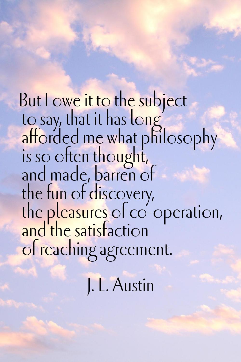 But I owe it to the subject to say, that it has long afforded me what philosophy is so often though