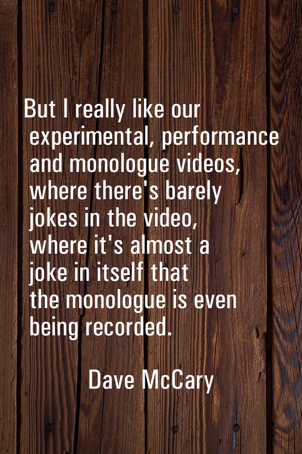 But I really like our experimental, performance and monologue videos, where there's barely jokes in